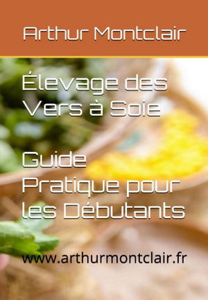 Élevage des Vers à Soie: Guide Pratique pour les Débutants de Arthur Montclair